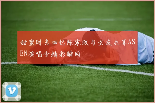 甜蜜时光回忆陈家政与女友共享ASEN演唱会精彩瞬间